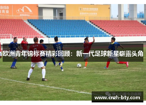 欧洲青年锦标赛精彩回顾:新一代足球新星崭露头角 欧洲青年锦标赛精彩回顾:新一代足球新星崭露头角