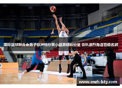 国际篮球联合会男子非洲锦标赛小组赛精彩纷呈 各队激烈角逐晋级名额 国际篮球联合会男子非洲锦标赛小组赛精彩纷呈 各队激烈角逐晋级名额