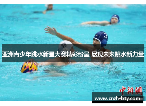 亚洲青少年跳水新星大赛精彩纷呈 展现未来跳水新力量 亚洲青少年跳水新星大赛精彩纷呈 展现未来跳水新力量