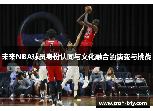 未来NBA球员身份认同与文化融合的演变与挑战 未来NBA球员身份认同与文化融合的演变与挑战