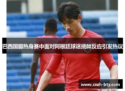 巴西国脚热身赛中面对阿根廷球迷挑衅反应引发热议 巴西国脚热身赛中面对阿根廷球迷挑衅反应引发热议