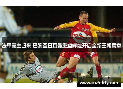 法甲霸主归来 巴黎圣日耳曼重塑辉煌开启全新王朝篇章