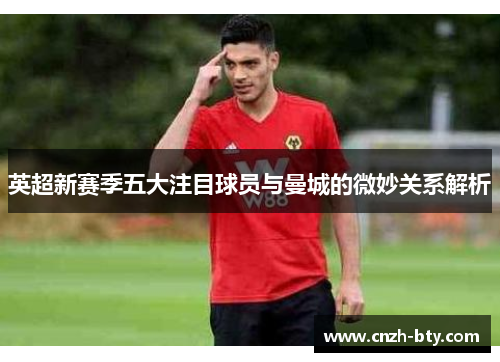 英超新赛季五大注目球员与曼城的微妙关系解析 英超新赛季五大注目球员与曼城的微妙关系解析