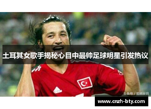 土耳其女歌手揭秘心目中最帅足球明星引发热议
