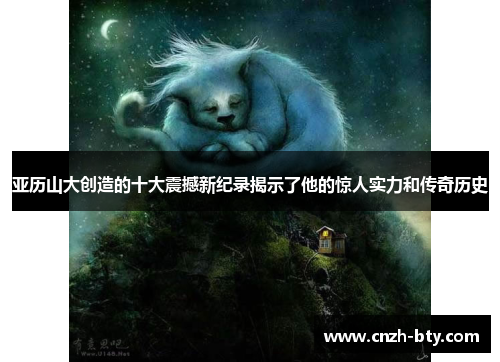 亚历山大创造的十大震撼新纪录揭示了他的惊人实力和传奇历史 亚历山大创造的十大震撼新纪录揭示了他的惊人实力和传奇历史