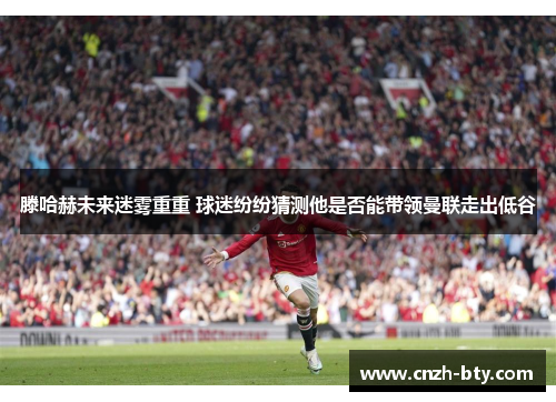 滕哈赫未来迷雾重重 球迷纷纷猜测他是否能带领曼联走出低谷 滕哈赫未来迷雾重重 球迷纷纷猜测他是否能带领曼联走出低谷