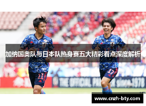 加纳国奥队与日本队热身赛五大精彩看点深度解析 加纳国奥队与日本队热身赛五大精彩看点深度解析