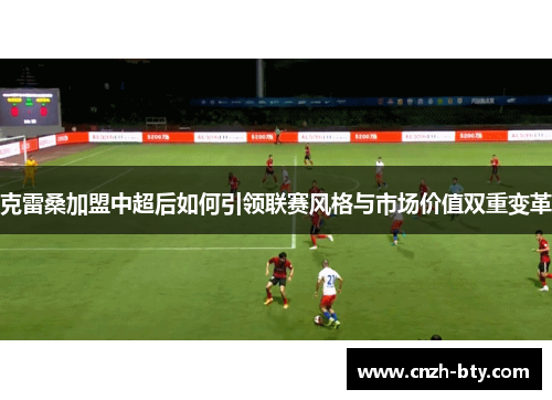 克雷桑加盟中超后如何引领联赛风格与市场价值双重变革 克雷桑加盟中超后如何引领联赛风格与市场价值双重变革