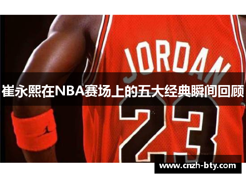 崔永熙在NBA赛场上的五大经典瞬间回顾 崔永熙在NBA赛场上的五大经典瞬间回顾