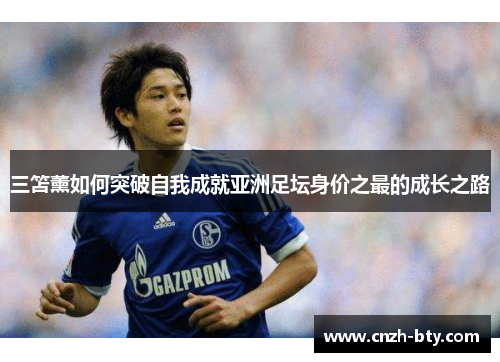 三笘薰如何突破自我成就亚洲足坛身价之最的成长之路 三笘薰如何突破自我成就亚洲足坛身价之最的成长之路