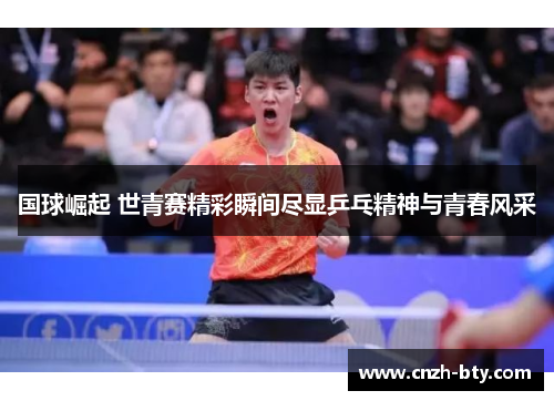 国球崛起 世青赛精彩瞬间尽显乒乓精神与青春风采 国球崛起 世青赛精彩瞬间尽显乒乓精神与青春风采