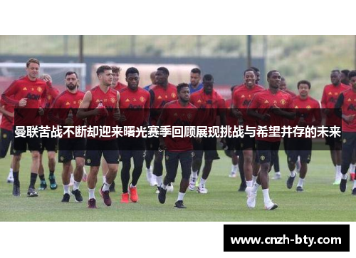 曼联苦战不断却迎来曙光赛季回顾展现挑战与希望并存的未来