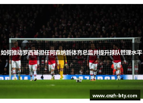 如何推动罗西基担任阿森纳新体育总监并提升球队管理水平 如何推动罗西基担任阿森纳新体育总监并提升球队管理水平