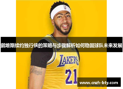 戴维斯续约独行侠的策略与步骤解析如何稳固球队未来发展 戴维斯续约独行侠的策略与步骤解析如何稳固球队未来发展