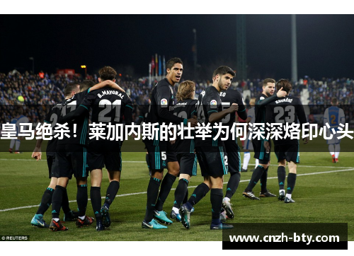 皇马绝杀!莱加内斯的壮举为何深深烙印心头 皇马绝杀!莱加内斯的壮举为何深深烙印心头