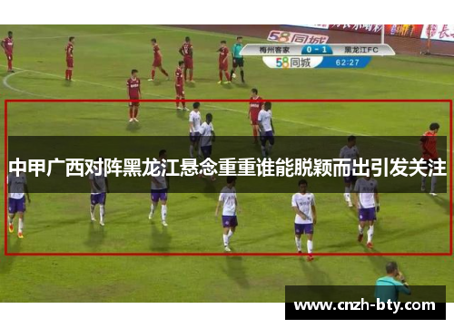中甲广西对阵黑龙江悬念重重谁能脱颖而出引发关注 中甲广西对阵黑龙江悬念重重谁能脱颖而出引发关注