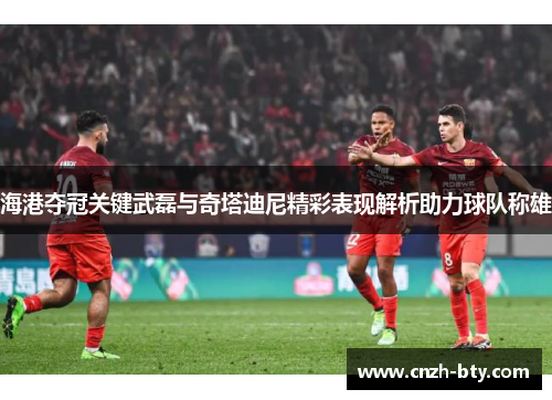海港夺冠关键武磊与奇塔迪尼精彩表现解析助力球队称雄 海港夺冠关键武磊与奇塔迪尼精彩表现解析助力球队称雄