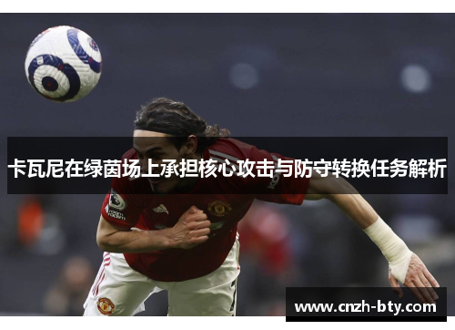 卡瓦尼在绿茵场上承担核心攻击与防守转换任务解析 卡瓦尼在绿茵场上承担核心攻击与防守转换任务解析