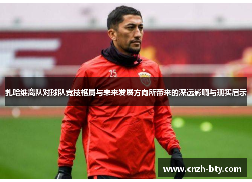 扎哈维离队对球队竞技格局与未来发展方向所带来的深远影响与现实启示 扎哈维离队对球队竞技格局与未来发展方向所带来的深远影响与现实启示