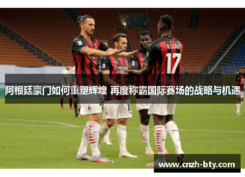 阿根廷豪门如何重塑辉煌 再度称霸国际赛场的战略与机遇