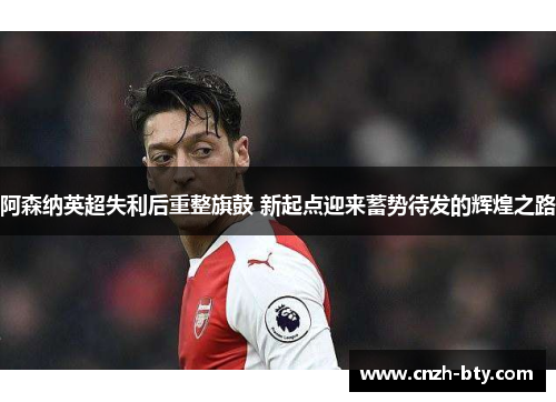 阿森纳英超失利后重整旗鼓 新起点迎来蓄势待发的辉煌之路 阿森纳英超失利后重整旗鼓 新起点迎来蓄势待发的辉煌之路
