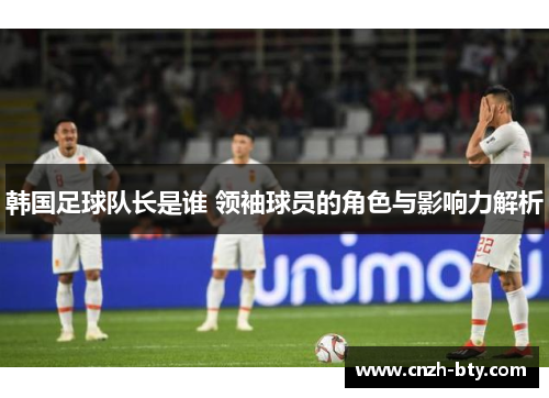 韩国足球队长是谁 领袖球员的角色与影响力解析
