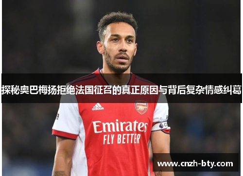 探秘奥巴梅扬拒绝法国征召的真正原因与背后复杂情感纠葛 探秘奥巴梅扬拒绝法国征召的真正原因与背后复杂情感纠葛