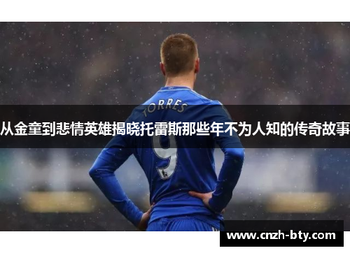 从金童到悲情英雄揭晓托雷斯那些年不为人知的传奇故事 从金童到悲情英雄揭晓托雷斯那些年不为人知的传奇故事